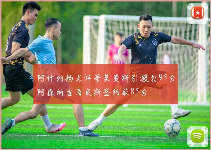 阿什利扬点评蒂莱曼斯引援打95分阿森纳吉马良斯签约获85分